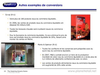 Autres exemples de conversions Co-op (R-U) Vend plus de 180 produits issus du commerce équitable. En 2006, les ventes de produits issus du commerce équitable ont dépassé 55 millions EUR. Toutes les boissons chaudes sont à présent issues du commerce équitable.  Pour la Quinzaine du commerce équitable, Co-op a diminué le prix de tous ses produits issus du commerce équitable de 20%, faisant ainsi monter les ventes en flèche. Marks & Spencer (R-U) Toutes les confitures et les conserves sont préparées avec du sucre issu du commerce équitable. En 2007, M&S a acheté environ un tiers de la production mondiale de coton issu du commerce équitable et a vendu plus de 3,2 millions de vêtements confectionnés avec ce coton.  Les ventes de produits alimentaires issus du commerce équitable ont augmenté de 20% cette année. 