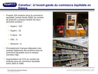Carrefour : à l'avant-garde du commerce équitable en France  Propose 324 produits issus du commerce équitable (année fiscale 2006) (le nombre de produits a presque doublé ces deux dernières années) : Hypers : 232 Supers : 52 C-store : 34 C&C : 6 Discount : 0 Principalement marques déposées mais propose également des produits issus du commerce équitable sous la marque Carrefour Agir. Augmentation de 31% du nombre de produits issus du commerce équitable entre 2005 et 2006. 