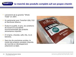 Le marché des produits complets suit son propre chemin Lancement de la garantie "Whole Trade" en 2007. En partenariat avec TransFair USA, FLO et Rainforest Alliance. Évalue la qualité, le prix, les conditions de travail et la durabilité environnementale des produits alimentaires importés. À l'origine, chocolat, café, thé, riz et bananes. Dans les dix prochaines années, la moitié des produits complets importés de marchés en développement arboreront ce label. 