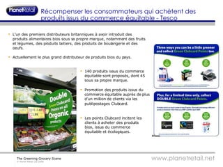 L'un des premiers distributeurs britanniques à avoir introduit des produits alimentaires bios sous sa propre marque, notamment des fruits et légumes, des produits laitiers, des produits de boulangerie et des oeufs.  Actuellement le plus grand distributeur de produits bios du pays. 140 produits issus du commerce équitable sont proposés, dont 45 sous sa propre marque. Promotion des produits issus du commerce équitable auprès de plus d'un million de clients via les publipostages Clubcard . Les points Clubcard incitent les clients à acheter des produits bios, issus du commerce équitable et écologiques. Récompenser les consommateurs qui achètent des produits issus du commerce équitable - Tesco 