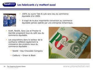 Les fabricants s'y mettent aussi 100% du sucre Tate & Lyle sera issu du commerce équitable d'ici 2009.  Il s'agit de la plus importante conversion au commerce équitable jamais opérée par une entreprise britannique.  Kraft, Nestlé, Sara Lee et Procter & Gamble proposent tous du café issu du commerce équitable. Les acquisitions dans le secteur de la confiserie reflètent également la croissance des produits issus du commerce équitable :  Nestlé - Day Chocolate Company Cadbury – Green & Black 