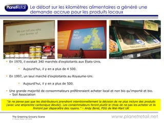 En 1970, il existait 340 marchés d'exploitants aux États-Unis. Aujourd'hui, il y en a plus de 4 500. En 1997, un seul marché d'exploitants au Royaume-Uni. Aujourd'hui, il y en a plus de 500. Une grande majorité de consommateurs préféreraient acheter local et non bio qu'importé et bio. – Soil Association  Le débat sur les kilomètres alimentaires a généré une demande accrue pour les produits locaux "Je ne pense pas que les distributeurs prendront intentionnellement la décision de ne plus inclure des produits (avec une empreinte carbonique élevée). Les consommateurs feront plutôt le choix de ne pas les acheter et ils finiront par disparaître des rayons." – Andy Bond, PDG de Wal-Mart UK 