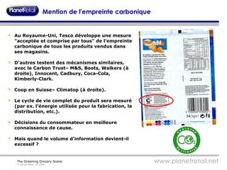 Mention de l'empreinte carbonique Au Royaume-Uni, Tesco développe une mesure "acceptée et comprise par tous" de l'empreinte carbonique de tous les produits vendus dans ses magasins. D'autres testent des mécanismes similaires, avec le Carbon Trust– M&S, Boots, Walkers (à droite), Innocent, Cadbury, Coca-Cola, Kimberly-Clark. Coop en Suisse– Climatop (à droite). Le cycle de vie complet du produit sera mesuré (par ex. l'énergie utilisée pour la fabrication, la distribution, etc.). Décisions du consommateur en meilleure connaissance de cause. Mais quand le volume d'information devient-il excessif ? 