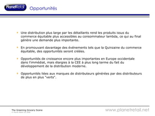 Opportunités Une distribution plus large par les détaillants rend les produits issus du commerce équitable plus accessibles au consommateur lambda, ce qui au final génère une demande plus importante. En promouvant davantage des événements tels que la Quinzaine du commerce équitable, des opportunités seront créées. Opportunités de croissance encore plus importantes en Europe occidentale dans l'immédiat, mais élargies à la CEE à plus long terme du fait du développement de la distribution moderne. Opportunités liées aux marques de distributeurs générées par des distributeurs de plus en plus "verts". 