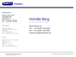Contact Natalie Berg Grocery Research Manager Planet Retail Ltd Tél. : +44 (0)207 728 5000 Fax : +44 (0)207 728 4999 [email_address] Royaume-Uni : Greater London House,  Hampstead Road, London NW1 7EJ,  Royaume-Uni Tél. : +44 (0)207 728 5000 Fax : +44 (0)207 728 4999 Allemagne : Dreieichstrasse 59,  D-60594 Frankfurt am Main,  Allemagne Tél. : +49 (0)69 96 Fax : +49 (0) 69 96 21 75-40 Japon : Minami-Magome 5-42-3-508,  Ohta-ku,  Tokyo 143-0025,  Japon Tél. : +81 (0)3 3775 Fax : +81 (0) 3 3775 4162 