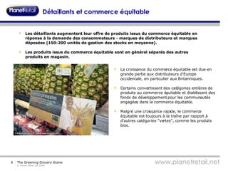 Détaillants et commerce équitable Les détaillants augmentent leur offre de produits issus du commerce équitable en réponse à la demande des consommateurs - marques de distributeurs et marques déposées (150-200 unités de gestion des stocks en moyenne). Les produits issus du commerce équitable sont en général séparés des autres produits en magasin.  La croissance du commerce équitable est due en grande partie aux distributeurs d'Europe occidentale, en particulier aux Britanniques. Certains convertissent des catégories entières de produits au commerce équitable et établissent des fonds de développement pour les communautés engagées dans le commerce équitable. Malgré une croissance rapide, le commerce équitable est toujours à la traîne par rapport à d'autres catégories "vertes", comme les produits bios. 
