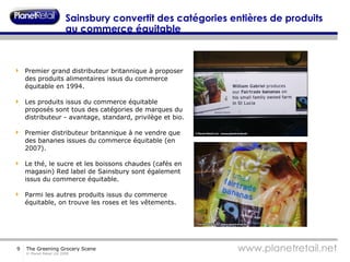 Sainsbury convertit des catégories entières de produits au commerce équitable Premier grand distributeur britannique à proposer des produits alimentaires issus du commerce équitable en 1994. Les produits issus du commerce équitable proposés sont tous des catégories de marques du distributeur - avantage, standard, privilège et bio. Premier distributeur britannique à ne vendre que des bananes issues du commerce équitable (en 2007). Le thé, le sucre et les boissons chaudes (cafés en magasin) Red label de Sainsbury sont également issus du commerce équitable. Parmi les autres produits issus du commerce équitable, on trouve les roses et les vêtements. 