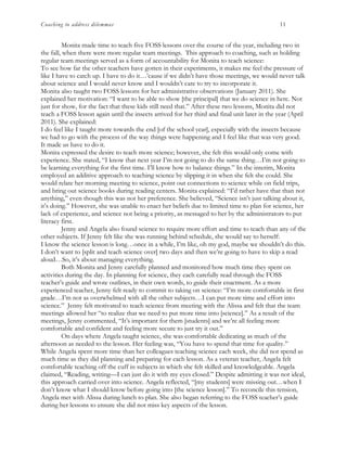 Coaching to address dilemmas 11
Monita made time to teach five FOSS lessons over the course of the year, including two in
the fall, when there were more regular team meetings. This approach to coaching, such as holding
regular team meetings served as a form of accountability for Monita to teach science:
To see how far the other teachers have gotten in their experiments, it makes me feel the pressure of
like I have to catch up. I have to do it…’cause if we didn’t have those meetings, we would never talk
about science and I would never know and I wouldn’t care to try to incorporate it.
Monita also taught two FOSS lessons for her administrative observations (January 2011). She
explained her motivation: “I want to be able to show [the principal] that we do science in here. Not
just for show, for the fact that these kids still need that.” After these two lessons, Monita did not
teach a FOSS lesson again until the insects arrived for her third and final unit later in the year (April
2011). She explained:
I do feel like I taught more towards the end [of the school year], especially with the insects because
we had to go with the process of the way things were happening and I feel like that was very good.
It made us have to do it.
Monita expressed the desire to teach more science; however, she felt this would only come with
experience. She stated, “I know that next year I’m not going to do the same thing…I’m not going to
be learning everything for the first time. I’ll know how to balance things.” In the interim, Monita
employed an additive approach to teaching science by slipping it in when she felt she could. She
would relate her morning meeting to science, point out connections to science while on field trips,
and bring out science books during reading centers. Monita explained: “I’d rather have that than not
anything,” even though this was not her preference. She believed, “Science isn’t just talking about it,
it’s doing.” However, she was unable to enact her beliefs due to limited time to plan for science, her
lack of experience, and science not being a priority, as messaged to her by the administrators to put
literacy first.
Jenny and Angela also found science to require more effort and time to teach than any of the
other subjects. If Jenny felt like she was running behind schedule, she would say to herself:
I know the science lesson is long…once in a while, I’m like, oh my god, maybe we shouldn’t do this.
I don’t want to [split and teach science over] two days and then we’re going to have to skip a read
aloud…So, it’s about managing everything.
Both Monita and Jenny carefully planned and monitored how much time they spent on
activities during the day. In planning for science, they each carefully read through the FOSS
teacher’s guide and wrote outlines, in their own words, to guide their enactment. As a more
experienced teacher, Jenny felt ready to commit to taking on science: “I’m more comfortable in first
grade…I’m not as overwhelmed with all the other subjects…I can put more time and effort into
science.” Jenny felt motivated to teach science from meeting with the Alissa and felt that the team
meetings allowed her “to realize that we need to put more time into [science].” As a result of the
meetings, Jenny commented, “It’s important for them [students] and we’re all feeling more
comfortable and confident and feeling more secure to just try it out.”
On days where Angela taught science, she was comfortable dedicating as much of the
afternoon as needed to the lesson. Her feeling was, “You have to spend that time for quality.”
While Angela spent more time than her colleagues teaching science each week, she did not spend as
much time as they did planning and preparing for each lesson. As a veteran teacher, Angela felt
comfortable teaching off the cuff in subjects in which she felt skilled and knowledgeable. Angela
claimed, “Reading, writing—I can just do it with my eyes closed.” Despite admitting it was not ideal,
this approach carried over into science. Angela reflected, “[my students] were missing out…when I
don’t know what I should know before going into [the science lesson].” To reconcile this tension,
Angela met with Alissa during lunch to plan. She also began referring to the FOSS teacher’s guide
during her lessons to ensure she did not miss key aspects of the lesson.
 