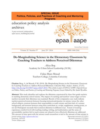 Journal website: http://epaa.asu.edu/ojs/ Manuscript received: 12/2/2013
Facebook: /EPAAA Revisions received: 5/13/2014
Twitter: @epaa_aape Accepted: 5/25/2014
SPECIAL ISSUE
Politics, Policies, and Practices of Coaching and Mentoring
Programs
education policy analysis
archives
A peer-reviewed, independent,
open access, multilingual journal
Arizona State University
Volume 22 Number 57 June 23rd 2014 ISSN 1068-2341
De-Marginalizing Science in the Elementary Classroom by
Coaching Teachers to Address Perceived Dilemmas
Alissa Berg
Academy for Urban School Leadership (AUSL)
&
Felicia Moore Mensah
Teachers College, Columbia University
USA
Citation: Berg, A., & Mensah, F.M. (2014). De-Marginalizing Science in the Elementary Classroom
by Coaching Teachers to Address Perceived Dilemmas. Education Policy Analysis Archives, 22 (57).
http://dx.doi.org/10.14507/epaa.v22n57.2014. This article is part of EPAA/AAPE’s Special Issue
on Politics, Policies, and Practices of Coaching and Mentoring Programs, Guest Edited by Dr. Sarah Woulfin.
Abstract: This study identifies and explores the dilemmas experienced by three first-grade teachers
in teaching elementary school science. The impact of coaching and teachers’ career stages on how
teachers reconcile their dilemmas was examined. Results of this comparative case study indicate
teachers perceived tensions between focusing instructional practice on science versus the other
school subjects, tensions between their responsibility to teach science and their lack of a science
background, and tensions between using their curriculum as a script, supplement, starting point, or
not all. Participants reconcile their common dilemmas in different ways. Extent of teaching
experience; comfort level with teaching reading, writing, and mathematics; and the sense of
accountability teachers feel to teach science are related to how effectively dilemmas are addressed.
The amount of time spent with the science coach-researchers is tied to the amount of time science is
epaa aape
 