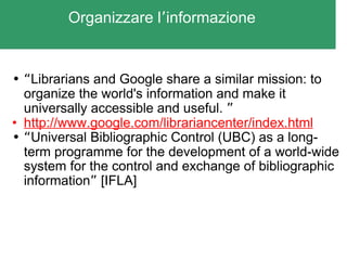 Organizzare l ’ informazione “ Librarians and Google share a similar mission: to organize the world's information and make it universally accessible and useful.  ” http://www.google.com/librariancenter/index.html “ Universal Bibliographic Control (UBC) as a long-term programme for the development of a world-wide system for the control and exchange of bibliographic information ”  [IFLA] 