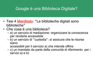 Google è una Biblioteca Digitale? Tesi 4  Manifesto :  “ Le biblioteche digitali sono biblioteche ” Che cosa è una biblioteca? a) un servizio di mediazione: organizzare la conoscenza per renderla accessibile b) un servizio di  “ custodia ” : si assicura che le risorse siano accessibili per il servizio a) che intende offrire c) un mandato da parte della comunità di riferimento  per i servizi a) e b) 