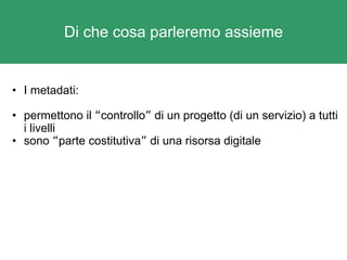 Di che cosa parleremo assieme I metadati: permettono il  “ controllo ”  di un progetto (di un servizio) a tutti i livelli sono  “ parte costitutiva ”  di una risorsa digitale 