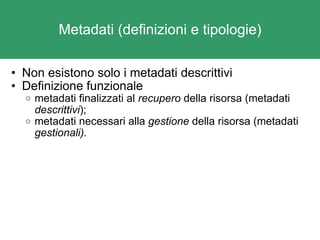 Metadati (definizioni e tipologie) Non esistono solo i metadati descrittivi Definizione funzionale metadati finalizzati al  recupero  della risorsa (metadati  descrittivi );  metadati necessari alla  gestione  della risorsa (metadati  gestionali). 