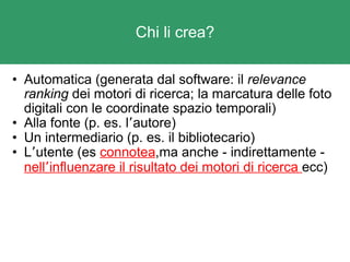 Chi li crea? Automatica (generata dal software: il  relevance ranking  dei motori di ricerca; la marcatura delle foto digitali con le coordinate spazio temporali) Alla fonte (p. es. l ’ autore) Un intermediario (p. es. il bibliotecario) L ’ utente (es  connotea ,ma anche - indirettamente -  nell ’ influenzare il risultato dei motori di ricerca  ecc) 