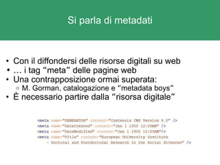 Si parla di metadati Con il diffondersi delle risorse digitali su web …   i tag  “ meta ”  delle pagine web Una contrapposizione ormai superata:  M. Gorman, catalogazione e  “ metadata boys ”   È necessario partire dalla  “ risorsa digitale ” 