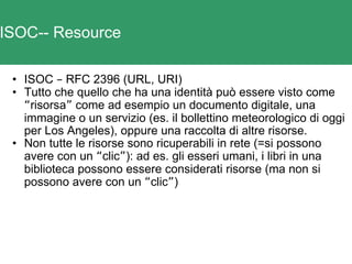 ISOC-- Resource ISOC  –  RFC 2396 (URL, URI) Tutto che quello che ha una identità può essere visto come  “ risorsa ”  come ad esempio un documento digitale, una immagine o un servizio (es. il bollettino meteorologico di oggi per Los Angeles), oppure una raccolta di altre risorse.  Non tutte le risorse sono ricuperabili in rete (=si possono avere con un  “ clic ” ): ad es. gli esseri umani, i libri in una biblioteca possono essere considerati risorse (ma non si possono avere con un  “ clic ” ) 
