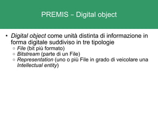 PREMIS  –  Digital object Digital object  come unità distinta di informazione in forma digitale suddiviso in tre tipologie File  (bit più formato) Bitstream  (parte di un File) Representation  (uno o più File in grado di veicolare una  Intellectual entity )  