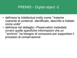 PREMIS  –  Digital object -2 definisce la  Intellectual entity  come  “ insieme coerente di contenuti  identificato, descritto e trattato come unità ” definisce nel dettaglio i  Preservation metadata : ovvero quelle specifiche informazioni che un  “ archivio ”  ha bisogno di conoscere per supportare il processo di conservazione  