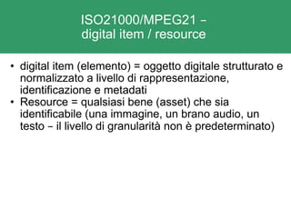 ISO21000/MPEG21  –   digital item / resource  digital item (elemento) = oggetto digitale strutturato e normalizzato a livello di rappresentazione, identificazione e metadati  Resource = qualsiasi bene (asset) che sia identificabile (una immagine, un brano audio, un testo  –  il livello di granularità non è predeterminato) 