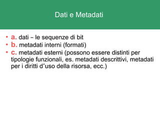 Dati e Metadati  a.  dati  –  le sequenze di bit b.  metadati interni (formati) c.  metadati esterni (possono essere distinti per tipologie funzionali, es. metadati descrittivi, metadati per i diritti d ’ uso della risorsa, ecc.) 
