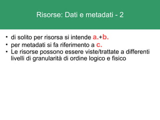 Risorse: Dati e metadati - 2 di solito per risorsa si intende  a. + b. per metadati si fa riferimento a  c. Le risorse possono essere viste/trattate a differenti livelli di granularità di ordine logico e fisico 