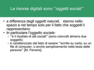 Le risorse digitali sono  “ oggetti sociali ” a differenza degli  oggetti naturali,    stanno nello spazio e nel tempo solo per il fatto che  soggetti  li  rappresentano .  In particolare l' oggetto sociale: “ è il risultato di atti sociali ”  (sono coinvolti almeno due soggetti); è caratterizzato dal fatto di essere  “ iscritto su carta, su un file di computer, o anche semplicemente nella testa delle persone ”  [M. Ferraris]. 