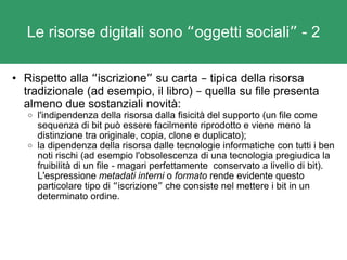 Le risorse digitali sono  “ oggetti sociali ”  - 2 Rispetto alla  “ iscrizione ”  su carta  –  tipica della risorsa tradizionale (ad esempio, il libro)  –  quella su file presenta almeno due sostanziali novità: l'indipendenza della risorsa dalla fisicità del supporto (un file come sequenza di bit può essere facilmente riprodotto e viene meno la distinzione tra originale, copia, clone e duplicato); la dipendenza della risorsa dalle tecnologie informatiche con tutti i ben noti rischi (ad esempio l'obsolescenza di una tecnologia pregiudica la fruibilità di un file - magari perfettamente  conservato a livello di bit). L'espressione  metadati interni  o  formato  rende evidente questo particolare tipo di  “ iscrizione ”  che consiste nel mettere i bit in un determinato ordine. 