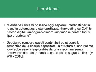 Il problema “ Sebbene i sistemi possano oggi esporre i metadati per la raccolta automatica e standardizzata (harvesting es OAI) le risorse digitali rimangono ancora rinchiuse in contenitori di tipo proprietario ” Dobbiamo rompere questi contenitori ed esporre la semantica delle risorse depositate: la struttura di una risorsa  dovrebbe essere esplorabile da una macchina senza l'intervento dell'essere umano che clicca e segue un link ”  [M Witt - 2010] 