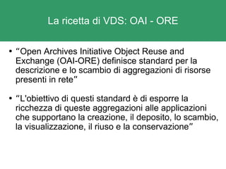La ricetta di VDS: OAI - ORE “ Open Archives Initiative Object Reuse and Exchange (OAI-ORE) definisce standard per la descrizione e lo scambio di aggregazioni di risorse presenti in rete ” “ L'obiettivo di questi standard è di esporre la ricchezza di queste aggregazioni alle applicazioni che supportano la creazione, il deposito, lo scambio, la visualizzazione, il riuso e la conservazione ” 
