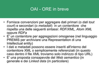 OAI - ORE in breve Fornisce convenzioni per aggregare dati primari (o  dati tout court ) e secondari (o  metadati )  in un contenitore  che rispetta una delle seguenti sintassi:  RDF/XML, Atom XML  oppure  RDFa E' un contenitore per aggregazioni omogenee (nel linguaggio PREMIS per archiviare una Representation di una Intellectual entity) I dati e metadati possono essere inseriti all'interno del contenitore XML o semplicemente referenziati (in questo caso dentro il file XML troviamo solo indirizzo di tipo URL) E' una proposta consapevole del  Web semantico  (in generale e dei  Linked data  (in particolare) 