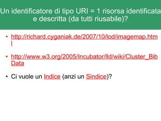 Un identificatore di tipo URI = 1 risorsa identificata e descritta (da tutti riusabile)? http://richard.cyganiak.de/2007/10/lod/imagemap.html http://www.w3.org/2005/Incubator/lld/wiki/Cluster_BibData Ci vuole un  Indice  (anzi un  Sindice )? 