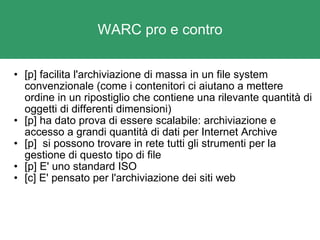 WARC pro e contro [p] facilita l'archiviazione di massa in un file system convenzionale (come i contenitori ci aiutano a mettere ordine in un ripostiglio che contiene una rilevante quantità di oggetti di differenti dimensioni) [p] ha dato prova di essere scalabile: archiviazione e accesso a grandi quantità di dati per Internet Archive [p]  si possono trovare in rete tutti gli strumenti per la gestione di questo tipo di file [p] E' uno standard ISO  [c] E' pensato per l'archiviazione dei siti web 