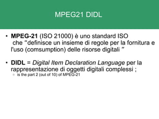 MPEG21 DIDL  MPEG-21  (ISO 21000) è uno standard ISO  che  “ definisce un insieme di regole per la fornitura e l'uso (comsumption) delle risorse digitali  ”   DIDL  =  Digital Item Declaration Language  per la rappresentazione di oggetti digitali complessi   ; is the part 2 (out of 10) of MPEG-21 