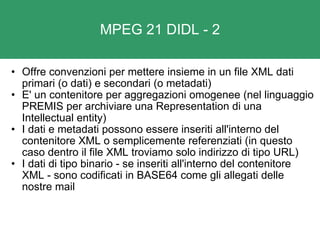 MPEG 21 DIDL - 2 Offre convenzioni per mettere insieme in un file XML dati primari (o dati) e secondari (o metadati)   E' un contenitore per aggregazioni omogenee (nel linguaggio PREMIS per archiviare una Representation di una Intellectual entity) I dati e metadati possono essere inseriti all'interno del contenitore XML o semplicemente referenziati (in questo caso dentro il file XML troviamo solo indirizzo di tipo URL) I dati di tipo binario - se inseriti all'interno del contenitore XML - sono codificati in BASE64 come gli allegati delle nostre mail 