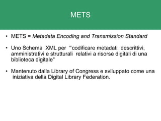 METS METS =  Metadata Encoding and Transmission Standard   Uno Schema  XML per   “ codificare metadati  descrittivi, amministrativi e strutturali  relativi a risorse digitali di una biblioteca digitale" Mantenuto dalla Library of Congress e sviluppato come una  iniziativa della Digital Library Federation.  