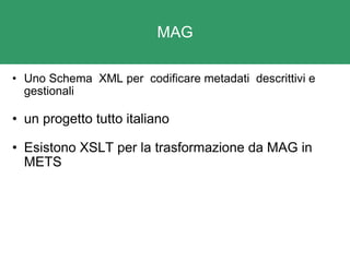 MAG Uno Schema  XML per  codificare metadati  descrittivi e gestionali un progetto tutto italiano Esistono XSLT per la trasformazione da MAG in METS 