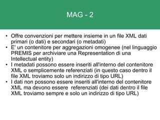 MAG - 2 Offre convenzioni per mettere insieme in un file XML dati primari (o dati) e secondari (o metadati) E' un contenitore per aggregazioni omogenee (nel linguaggio PREMIS per archiviare una Representation di una Intellectual entity) I metadati possono essere inseriti all'interno del contenitore XML o semplicemente referenziati (in questo caso dentro il file XML troviamo solo un indirizzo di tipo URL) I dati non possono essere inseriti all'interno del contenitore XML ma devono essere  referenziati (dei dati dentro il file XML troviamo sempre e solo un indirizzo di tipo URL) 