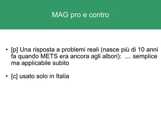 MAG pro e contro [p] Una risposta a problemi reali (nasce più di 10 anni fa quando METS era ancora agli albori):   …  semplice ma applicabile subito [c] usato solo in Italia 
