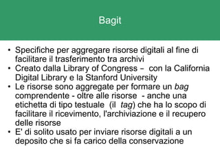 Bagit Specifiche per aggregare risorse digitali al fine di facilitare il trasferimento tra archivi Creato dalla Library of Congress  –   con la California Digital Library e la Stanford University Le risorse sono aggregate per formare un  bag  comprendente - oltre alle risorse  - anche una etichetta di tipo testuale  (il   tag ) che ha lo scopo di facilitare il ricevimento, l'archiviazione e il recupero delle risorse E' di solito usato per inviare risorse digitali a un deposito che si fa carico della conservazione 