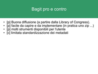 Bagit pro e contro [p] Buona diffusione (a partire dalla Library of Congress). [p] facile da capire e da implementare (in pratica uno zip ...) [p] molti strumenti disponibili per l'utente  [c] limitata standardizzazione dei metadati  