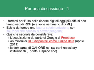 Per una discussione - 1 I formati per l'uso delle risorse digitali oggi più diffusi non fanno uso di RDF (e a volte nemmeno di XML) Esiste da tempo una  buona sperimentazione  con  soluzioni che spesso si sovrappongono  Qualche segnale da considerare: L'acquisizione da parte di Google di  Freebase 46 milioni di  DOI disponibili come Linked data  (aprile 2011) la comparsa di OAI-ORE nei sw per i repository istituzionali (Eprints, Dspace ecc) 