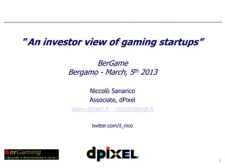 ”An investor view of gaming startups”

                BerGame
         Bergamo - March, 5th 2013

               Niccolò Sanarico
               Associate, dPixel
          www.dpixel.it - nico@dpixel.it

                 twitter.com/il_nico




                                           1
 