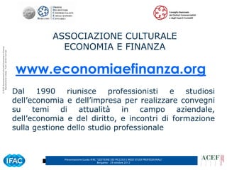 ASSOCIAZIONE CULTURALE
                                                                  ECONOMIA E FINANZA
© ACEF Associazione Culturale Economia e Finanza
   Riproduzione vietata - Tutti i diritti riservati




                                                      www.economiaefinanza.org
                                                      Dal    1990    riunisce   professionisti  e   studiosi
                                                      dell’economia e dell’impresa per realizzare convegni
                                                      su temi      di   attualità   in campo aziendale,
                                                      dell’economia e del diritto, e incontri di formazione
                                                      sulla gestione dello studio professionale



                                                                   Presentazione Guida IFAC ”GESTIONE DEI PICCOLI E MEDI STUDI PROFESSIONALI”   2
                                                                                            Bergamo - 29 ottobre 2012
 