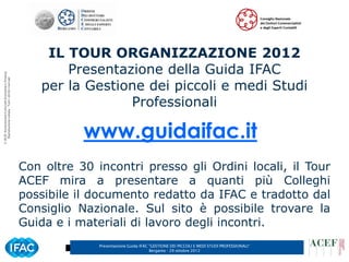 IL TOUR ORGANIZZAZIONE 2012
                                                              Presentazione della Guida IFAC
© ACEF Associazione Culturale Economia e Finanza




                                                          per la Gestione dei piccoli e medi Studi
   Riproduzione vietata - Tutti i diritti riservati




                                                                       Professionali

                                                                 www.guidaifac.it
                                                      Con oltre 30 incontri presso gli Ordini locali, il Tour
                                                      ACEF mira a presentare a quanti più Colleghi
                                                      possibile il documento redatto da IFAC e tradotto dal
                                                      Consiglio Nazionale. Sul sito è possibile trovare la
                                                      Guida e i materiali di lavoro degli incontri.
                                                                    Presentazione Guida IFAC ”GESTIONE DEI PICCOLI E MEDI STUDI PROFESSIONALI”   3
                                                                                             Bergamo - 29 ottobre 2012
 