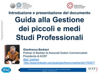 Introduzione e presentazione del documento

                                                         Guida alla Gestione
© ACEF Associazione Culturale Economia e Finanza
   Riproduzione vietata - Tutti i diritti riservati




                                                          dei piccoli e medi
                                                         Studi Professionali
                                                             Gianfranco Barbieri
                                                             Partner di Barbieri & Associati Dottori Commercialisti
                                                             Presidente di ACEF
                                                             @gf_barbieri
                                                             http://www.linkedin.com/pub/gianfranco-barbieri/b/175/877

                                                                Presentazione Guida IFAC ”GESTIONE DEI PICCOLI E MEDI STUDI PROFESSIONALI”   4
                                                                                         Bergamo - 29 ottobre 2012
 