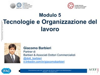 Modulo 5
                                                      Tecnologie e Organizzazione del
© ACEF Associazione Culturale Economia e Finanza
   Riproduzione vietata - Tutti i diritti riservati




                                                                   lavoro

                                                            Giacomo Barbieri
                                                            Partner di
                                                            Barbieri & Associati Dottori Commercialisti
                                                            @dott_barbieri
                                                            it.linkedin.com/in/giacomobarbieri

                                                                Presentazione Guida IFAC ”GESTIONE DEI PICCOLI E MEDI STUDI PROFESSIONALI”   6
                                                                                         Bergamo - 29 ottobre 2012
 