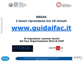 BREAK
© ACEF Associazione Culturale Economia e Finanza
   Riproduzione vietata - Tutti i diritti riservati




                                                       I lavori riprendono tra 10 minuti

                                                      www.guidaifac.it
                                                             Si ringraziano i partner tecnici
                                                         del Tour Organizzazione 2012 di ACEF




                                                            Presentazione Guida IFAC ”GESTIONE DEI PICCOLI E MEDI STUDI PROFESSIONALI”   7
                                                                                     Bergamo - 29 ottobre 2012
 