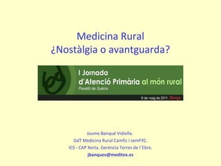 Medicina Rural
¿Nostàlgia o avantguarda?
Jaume Banqué Vidiella.
GdT Medicina Rural Camfic i semFYC.
ICS - CAP Xerta. Gerència Terres de l´Ebre.
jbanquev@meditex.es
 