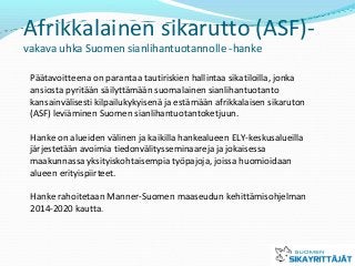 Afrikkalainen sikarutto (ASF)-
vakava uhka Suomen sianlihantuotannolle -hanke
Päätavoitteena on parantaa tautiriskien hallintaa sikatiloilla, jonka
ansiosta pyritään säilyttämään suomalainen sianlihantuotanto
kansainvälisesti kilpailukykyisenä ja estämään afrikkalaisen sikaruton
(ASF) leviäminen Suomen sianlihantuotantoketjuun.
Hanke on alueiden välinen ja kaikilla hankealueen ELY-keskusalueilla
järjestetään avoimia tiedonvälitysseminaareja ja jokaisessa
maakunnassa yksityiskohtaisempia työpajoja, joissa huomioidaan
alueen erityispiirteet.
Hanke rahoitetaan Manner-Suomen maaseudun kehittämisohjelman
2014-2020 kautta.
 