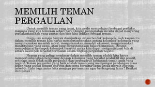 Untuk memilih teman yang tepat, kita perlu mempelajari berbagai perilaku
manusia yang kita temukan sehari-hari. Dengan pengamatan ini kita dapat menyaring
perilakumanakah yang pantas dan bisa kita jadikan sebagai teman.
Pergaulan remaja banyak diwujudkan dalam bentuk kelompok, oleh karena itu
dalam memilih teman kita harus mempertimbangkan antara kelompok-kelompok yang
mengutamakan masalah moral, mengutamakan masalah ekonomi, mengutamakan
minat/tujuan yang sama, atau yang mengutamakan bakat/kemapuan. Dengan
mempelajarai kelompok-kelompok tersebut maka kita dapat mengantisipasi bila di
antara kelompok tersebut termasuk dalam lingkup pergaulan negatif.
Namun yang paling mendasar dalam memilih teman adalah kita harus
mempertimbangkan bergabung dengan kelompok yang bersifat produktif dan positif,
sehingga anda tidak salah pergaulan dan terpengaruh kebiasaan teman anda yang
negatif. Teman pergaulan yang baik adalah teman yang mempunyai pandangan masa
depan yang sesuai dengan cita-cita dan tentu bersama-sama untuk meraih cita-cita
tersebut. Lalu bagaimana kita menjaga pertemanan agar berlangsung lama ? Berikut
ini tipsnya :
 